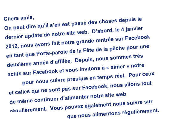 Chers amis, 
On peut dire qu’il s’en est passé des choses depuis le dernier update de notre site web.  D’abord, le 4 janvier 2012, nous avons fait notre grande rentrée sur Facebook en tant que Porte-parole de la Fête de la pêche pour une deuxième année d’affilée.  Depuis, nous sommes très actifs sur Facebook et vous invitons à « aimer » notre page pour nous suivre presque en temps réel.  Pour ceux et celles qui ne sont pas sur Facebook, nous allons tout de même continuer d’alimenter notre site web régulièrement.  Vous pouvez également nous suivre sur notre chaîne Youtube que nous alimentons régulièrement.                 